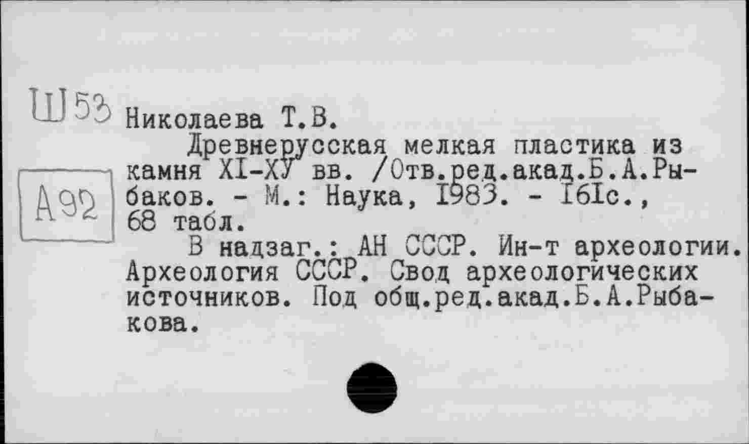 ﻿Николаева T. В.
Древнерусская мелкая пластика из камня ХІ-ХУ вв. /Отв.ред.акад.Б.А.Рыбаков. - М.: Наука, 1§83. - 161с., 68 табл.
В надзаг.: АН СССР. Ин-т археологии. Археология СССР. Свод археологических источников. Под общ.ред.акад.Б.А.Рыбакова.